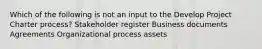 Which of the following is not an input to the Develop Project Charter process? Stakeholder register Business documents Agreements Organizational process assets