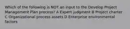 Which of the following is NOT an input to the Develop Project Management Plan process? A Expert judgment B Project charter C Organizational process assets D Enterprise environmental factors