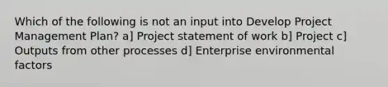 Which of the following is not an input into Develop Project Management Plan? a] Project statement of work b] Project c] Outputs from other processes d] Enterprise environmental factors