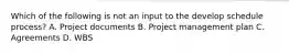 Which of the following is not an input to the develop schedule process? A. Project documents B. Project management plan C. Agreements D. WBS