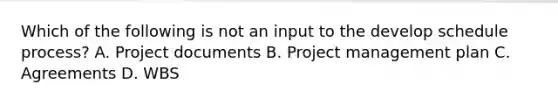 Which of the following is not an input to the develop schedule process? A. Project documents B. Project management plan C. Agreements D. WBS