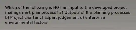 Which of the following is NOT an input to the developed project management plan process? a) Outputs of the planning processes b) Project charter c) Expert judgement d) enterprise environmental factors