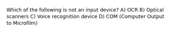 Which of the following is not an input device? A) OCR B) Optical scanners C) Voice recognition device D) COM (Computer Output to Microfilm)