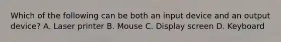 Which of the following can be both an input device and an output device? A. Laser printer B. Mouse C. Display screen D. Keyboard