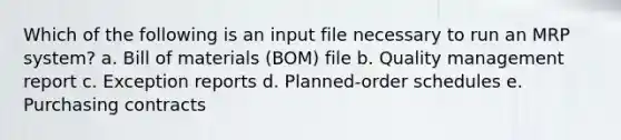 Which of the following is an input file necessary to run an MRP system? a. Bill of materials (BOM) file b. Quality management report c. Exception reports d. Planned-order schedules e. Purchasing contracts