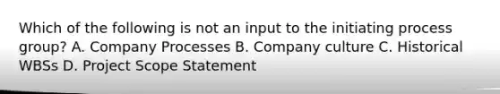 Which of the following is not an input to the initiating process group? A. Company Processes B. Company culture C. Historical WBSs D. Project Scope Statement