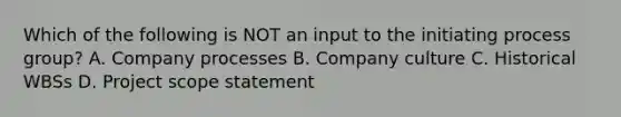 Which of the following is NOT an input to the initiating process group? A. Company processes B. Company culture C. Historical WBSs D. Project scope statement