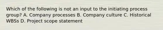 Which of the following is not an input to the initiating process group? A. Company processes B. Company culture C. Historical WBSs D. Project scope statement