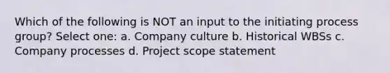 Which of the following is NOT an input to the initiating process group? Select one: a. Company culture b. Historical WBSs c. Company processes d. Project scope statement