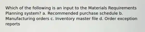 Which of the following is an input to the Materials Requirements Planning system? a. Recommended purchase schedule b. Manufacturing orders c. Inventory master file d. Order exception reports