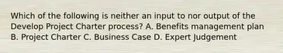 Which of the following is neither an input to nor output of the Develop Project Charter process? A. Benefits management plan B. Project Charter C. Business Case D. Expert Judgement