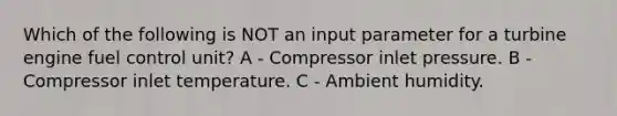 Which of the following is NOT an input parameter for a turbine engine fuel control unit? A - Compressor inlet pressure. B - Compressor inlet temperature. C - Ambient humidity.