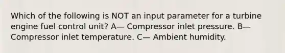 Which of the following is NOT an input parameter for a turbine engine fuel control unit? A— Compressor inlet pressure. B— Compressor inlet temperature. C— Ambient humidity.