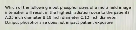 Which of the following input phosphur sizes of a multi-field image intensifier will result in the highest radiation dose to the patient? A.25 inch diameter B.18 inch diameter C.12 inch diameter D.input phosphor size does not impact patient exposure