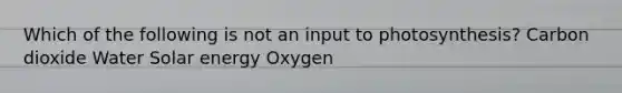 Which of the following is not an input to photosynthesis? Carbon dioxide Water Solar energy Oxygen