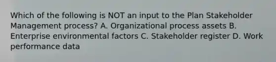 Which of the following is NOT an input to the Plan Stakeholder Management process? A. Organizational process assets B. Enterprise environmental factors C. Stakeholder register D. Work performance data