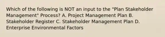 Which of the following is NOT an input to the "Plan Stakeholder Management" Process? A. Project Management Plan B. Stakeholder Register C. Stakeholder Management Plan D. Enterprise Environmental Factors