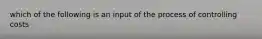 which of the following is an input of the process of controlling costs