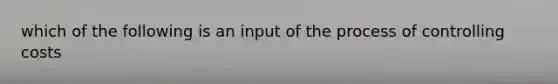 which of the following is an input of the process of controlling costs