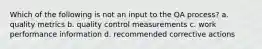 Which of the following is not an input to the QA process? a. quality metrics b. quality control measurements c. work performance information d. recommended corrective actions