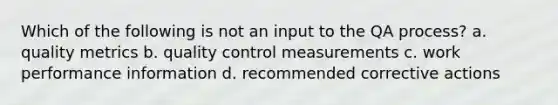 Which of the following is not an input to the QA process? a. quality metrics b. quality control measurements c. work performance information d. recommended corrective actions