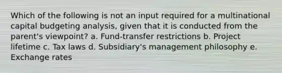 Which of the following is not an input required for a multinational capital budgeting analysis, given that it is conducted from the parent's viewpoint? a. Fund-transfer restrictions b. Project lifetime c. Tax laws d. Subsidiary's management philosophy e. Exchange rates