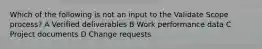 Which of the following is not an input to the Validate Scope process? A Verified deliverables B Work performance data C Project documents D Change requests