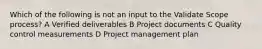 Which of the following is not an input to the Validate Scope process? A Verified deliverables B Project documents C Quality control measurements D Project management plan