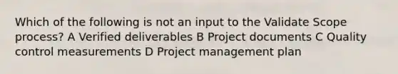 Which of the following is not an input to the Validate Scope process? A Verified deliverables B Project documents C Quality control measurements D Project management plan