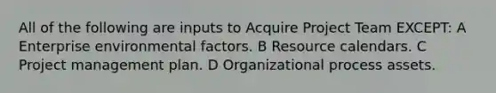 All of the following are inputs to Acquire Project Team EXCEPT: A Enterprise environmental factors. B Resource calendars. C Project management plan. D Organizational process assets.