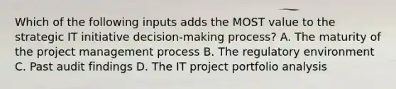 Which of the following inputs adds the MOST value to the strategic IT initiative decision-making process? A. The maturity of the project management process B. The regulatory environment C. Past audit findings D. The IT project portfolio analysis