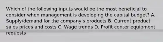 Which of the following inputs would be the most beneficial to consider when management is developing the capital budget? A. Supply/demand for the company's products B. Current product sales prices and costs C. Wage trends D. Profit center equipment requests