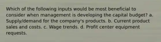 Which of the following inputs would be most beneficial to consider when management is developing the capital budget? a. Supply/demand for the company's products. b. Current product sales and costs. c. Wage trends. d. Profit center equipment requests.