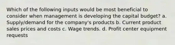 Which of the following inputs would be most beneficial to consider when management is developing the capital budget? a. Supply/demand for the company's products b. Current product sales prices and costs c. Wage trends. d. Profit center equipment requests