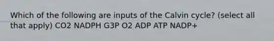 Which of the following are inputs of the Calvin cycle? (select all that apply) CO2 NADPH G3P O2 ADP ATP NADP+