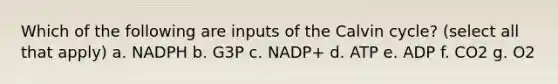 Which of the following are inputs of the Calvin cycle? (select all that apply) a. NADPH b. G3P c. NADP+ d. ATP e. ADP f. CO2 g. O2