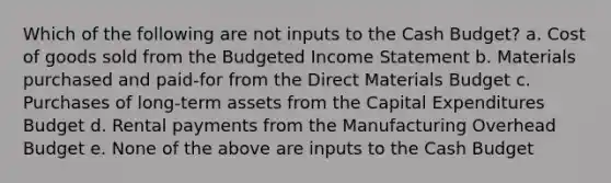 Which of the following are not inputs to the <a href='https://www.questionai.com/knowledge/k5eyRVQLz3-cash-budget' class='anchor-knowledge'>cash budget</a>? a. Cost of goods sold from the <a href='https://www.questionai.com/knowledge/kWVg0aX6D7-budgeted-income-statement' class='anchor-knowledge'>budgeted income statement</a> b. Materials purchased and paid-for from the Direct Materials Budget c. Purchases of long-term assets from the <a href='https://www.questionai.com/knowledge/kKtWHhZ7f4-capital-expenditures-budget' class='anchor-knowledge'>capital expenditures budget</a> d. Rental payments from the Manufacturing Overhead Budget e. None of the above are inputs to the Cash Budget