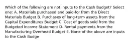 Which of the following are not inputs to the Cash Budget? Select one: A. Materials purchased and paid-for from the Direct Materials Budget B. Purchases of long-term assets from the Capital Expenditures Budget C. Cost of goods sold from the Budgeted Income Statement D. Rental payments from the Manufacturing Overhead Budget E. None of the above are inputs to the Cash Budge