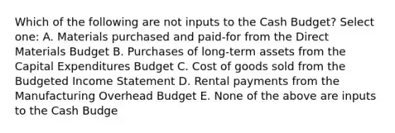 Which of the following are not inputs to the Cash Budget? Select one: A. Materials purchased and paid-for from the Direct Materials Budget B. Purchases of long-term assets from the Capital Expenditures Budget C. Cost of goods sold from the Budgeted Income Statement D. Rental payments from the Manufacturing Overhead Budget E. None of the above are inputs to the Cash Budge