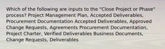 Which of the following are inputs to the "Close Project or Phase" process? Project Management Plan, Accepted Deliverables, Procurement Documentation Accepted Deliverables, Approved Change Requests, Agreements Procurement Documentation, Project Charter, Verified Deliverables Business Documents, Change Requests, Deliverables