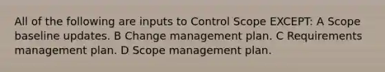 All of the following are inputs to Control Scope EXCEPT: A Scope baseline updates. B Change management plan. C Requirements management plan. D Scope management plan.