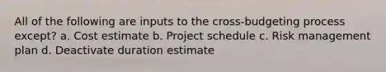 All of the following are inputs to the cross-budgeting process except? a. Cost estimate b. Project schedule c. Risk management plan d. Deactivate duration estimate