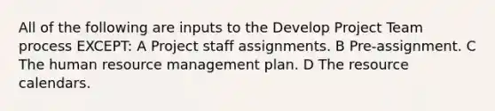 All of the following are inputs to the Develop Project Team process EXCEPT: A Project staff assignments. B Pre-assignment. C The human resource management plan. D The resource calendars.