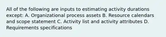 All of the following are inputs to estimating activity durations except: A. Organizational process assets B. Resource calendars and scope statement C. Activity list and activity attributes D. Requirements specifications