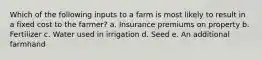 Which of the following inputs to a farm is most likely to result in a fixed cost to the farmer? a. Insurance premiums on property b. Fertilizer c. Water used in irrigation d. Seed e. An additional farmhand