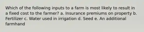 Which of the following inputs to a farm is most likely to result in a fixed cost to the farmer? a. Insurance premiums on property b. Fertilizer c. Water used in irrigation d. Seed e. An additional farmhand