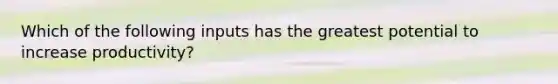 Which of the following inputs has the greatest potential to increase productivity?
