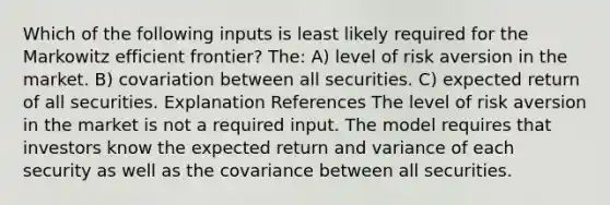 Which of the following inputs is least likely required for the Markowitz efficient frontier? The: A) level of risk aversion in the market. B) covariation between all securities. C) expected return of all securities. Explanation References The level of risk aversion in the market is not a required input. The model requires that investors know the expected return and variance of each security as well as the covariance between all securities.