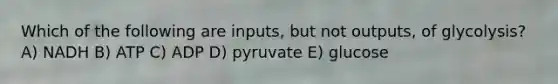 Which of the following are inputs, but not outputs, of glycolysis? A) NADH B) ATP C) ADP D) pyruvate E) glucose
