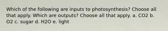 Which of the following are inputs to photosynthesis? Choose all that apply. Which are outputs? Choose all that apply. a. CO2 b. O2 c. sugar d. H2O e. light